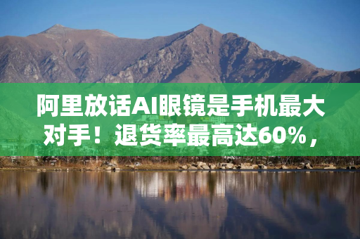 阿里放话AI眼镜是手机最大对手！退货率最高达60%，手机厂商：我们不慌