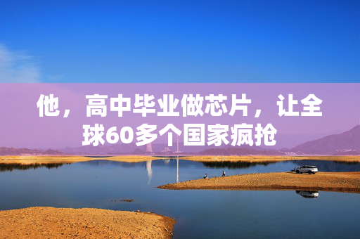 他，高中毕业做芯片，让全球60多个国家疯抢