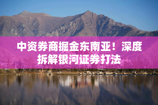 中资券商掘金东南亚！深度拆解银河证券打法