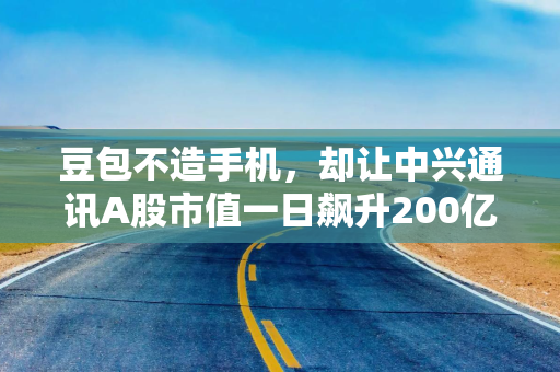 豆包不造手机，却让中兴通讯A股市值一日飙升200亿
