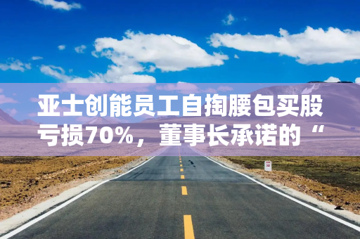 亚士创能员工自掏腰包买股亏损70%，董事长承诺的“兜底”也不管了