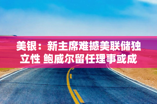 美银：新主席难撼美联储独立性 鲍威尔留任理事或成关键变量