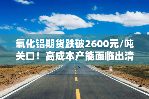 氧化铝期货跌破2600元/吨关口！高成本产能面临出清