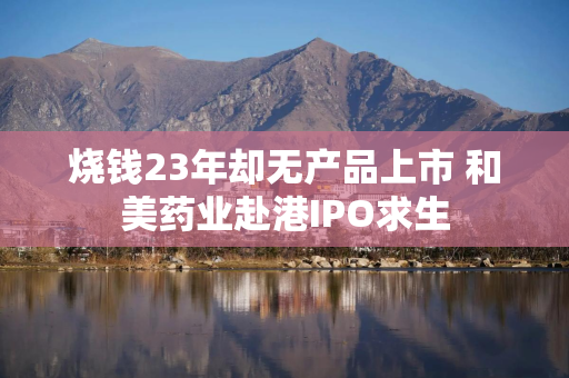 烧钱23年却无产品上市 和美药业赴港IPO求生