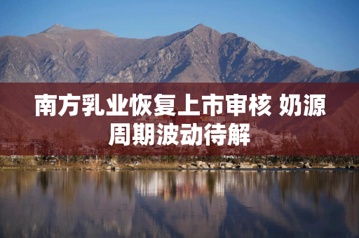 南方乳业恢复上市审核 奶源周期波动待解