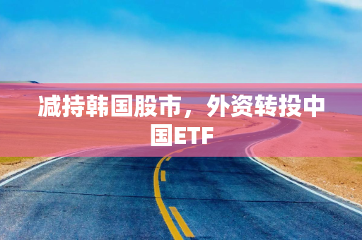 减持韩国股市，外资转投中国ETF