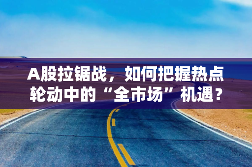 A股拉锯战,如何把握热点轮动中的“全市场”机遇? A股拉锯战,如何把握热点轮动中的“全市场”机遇?