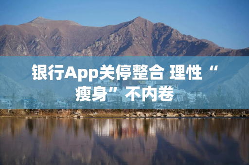 银行App关停整合 理性“瘦身”不内卷
