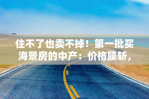 住不了也卖不掉！第一批买海景房的中产：价格腰斩，后悔了