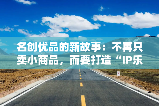 名创优品的新故事：不再只卖小商品，而要打造“IP乐园”