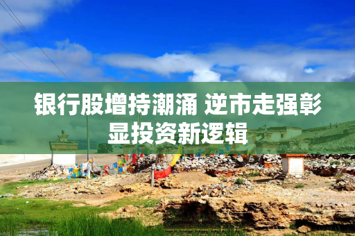 银行股增持潮涌 逆市走强彰显投资新逻辑