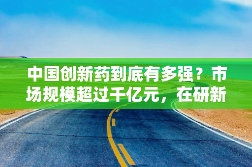 中国创新药到底有多强？市场规模超过千亿元，在研新药数量约占全球三分之一