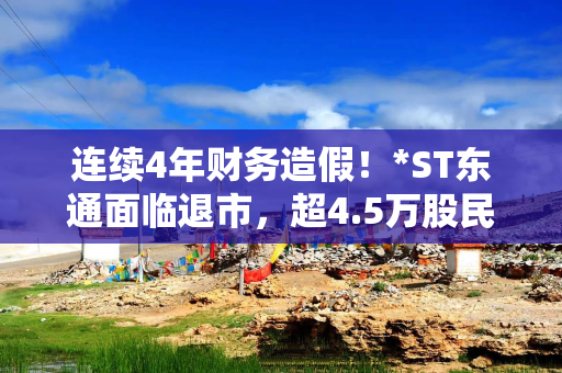 连续4年财务造假！*ST东通面临退市，超4.5万股民持股，公司：经营正常、人员稳定