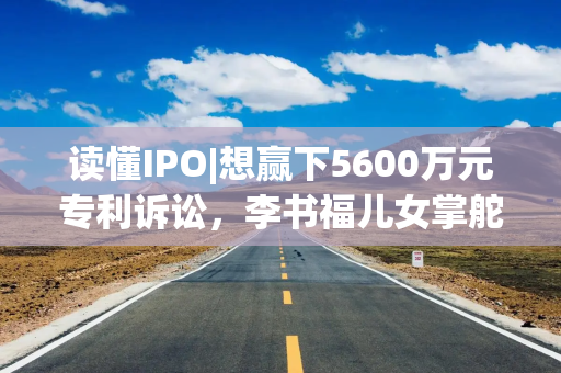 读懂IPO|想赢下5600万元专利诉讼，李书福儿女掌舵下的丰沃股份这次要靠自己