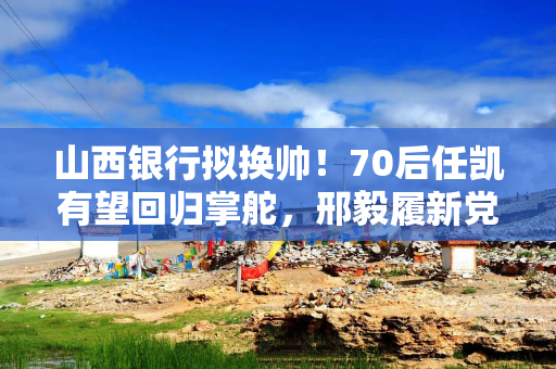 山西银行拟换帅！70后任凯有望回归掌舵，邢毅履新党委副书记