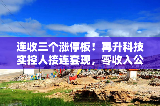 连收三个涨停板!再升科技实控人接连套现,零收入公司拟3.44亿受让超6%股权 连收三个涨停板!再升科技实控人接连套现,零收入公司拟3.44亿受让超6%股权