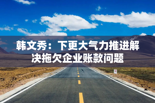 韩文秀：下更大气力推进解决拖欠企业账款问题
