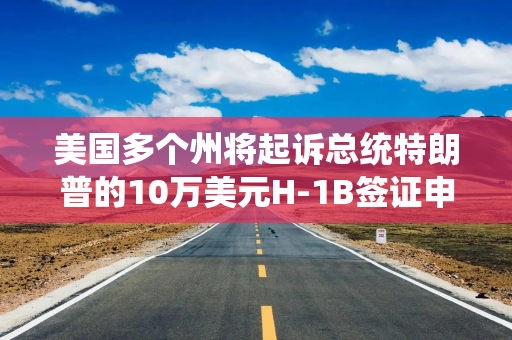 美国多个州将起诉总统特朗普的10万美元H-1B签证申请费政策 美国多个州将起诉总统特朗普的10万美元H-1B签证申请费政策