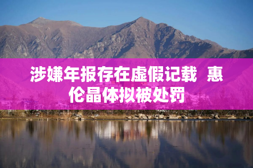 涉嫌年报存在虚假记载 惠伦晶体拟被处罚 涉嫌年报存在虚假记载 惠伦晶体拟被处罚