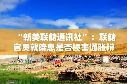 “新美联储通讯社”：联储官员就降息是否损害通胀辩论，明年票委对政策仍存分歧