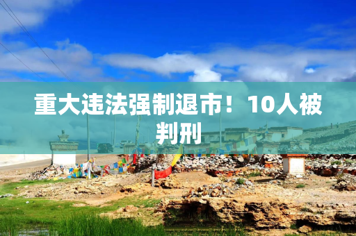 重大违法强制退市！10人被判刑