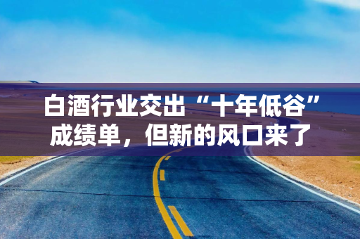白酒行业交出“十年低谷”成绩单,但新的风口来了 白酒行业交出“十年低谷”成绩单,但新的风口来了