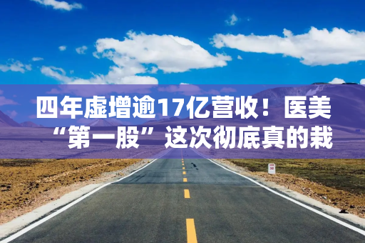 四年虚增逾17亿营收!医美“第一股”这次彻底真的栽了 四年虚增逾17亿营收!医美“第一股”这次彻底真的栽了