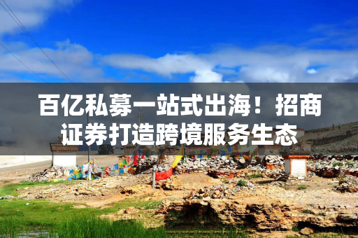 百亿私募一站式出海！招商证券打造跨境服务生态