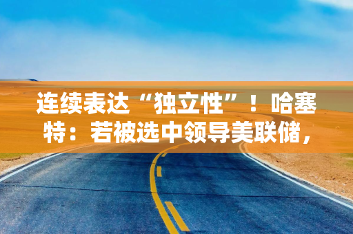 连续表达“独立性”！哈塞特：若被选中领导美联储，特朗普可以提意见，但对美联储决策“毫无分量”