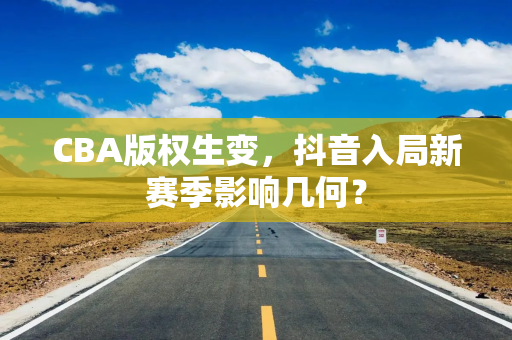CBA版权生变,抖音入局新赛季影响几何? CBA版权生变,抖音入局新赛季影响几何?