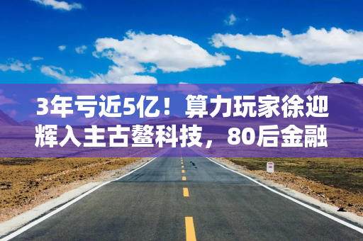 3年亏近5亿！算力玩家徐迎辉入主古鳌科技，80后金融干将出任董秘