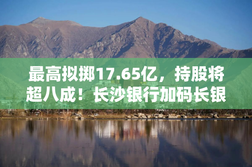 最高拟掷17.65亿，持股将超八成！长沙银行加码长银五八消金，通程控股要套现