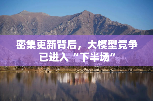 密集更新背后，大模型竞争已进入“下半场”