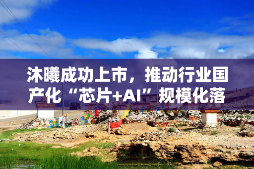 沐曦成功上市，推动行业国产化“芯片+AI”规模化落地