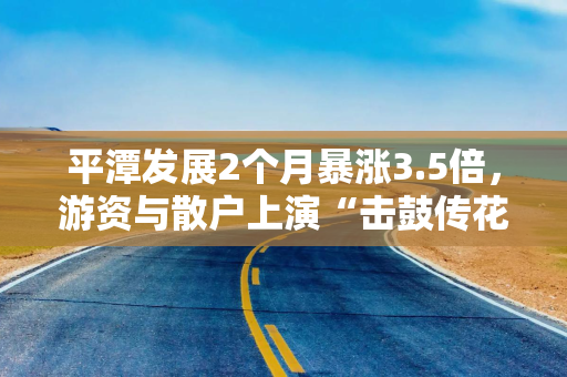 平潭发展2个月暴涨3.5倍，游资与散户上演“击鼓传花”游戏