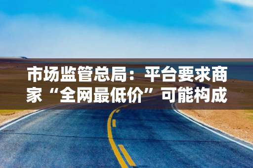 市场监管总局：平台要求商家“全网最低价”可能构成垄断