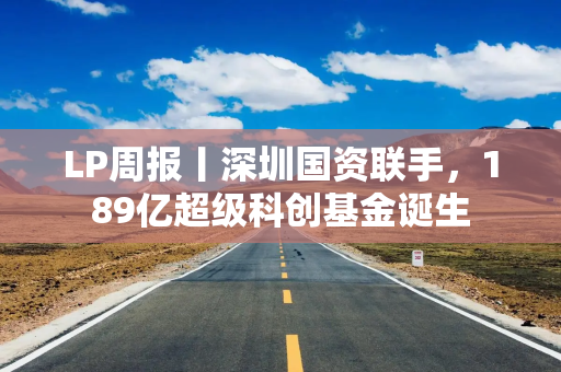 LP周报丨深圳国资联手，189亿超级科创基金诞生