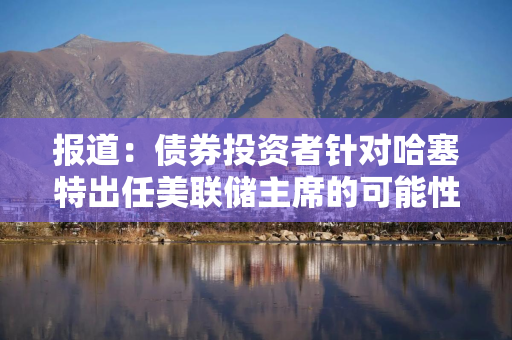 报道：债券投资者针对哈塞特出任美联储主席的可能性警告美国财政部