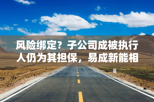风险绑定？子公司成被执行人仍为其担保，易成新能相关人士：已进行充分评估