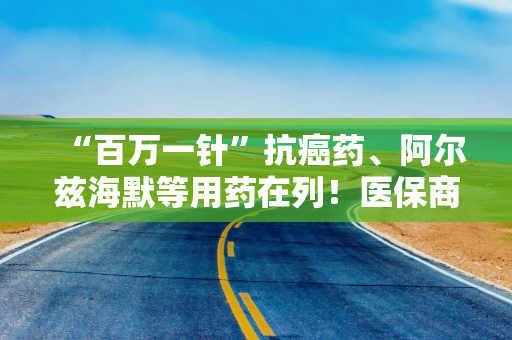 “百万一针”抗癌药、阿尔兹海默等用药在列！医保商保“双目录”重磅出炉