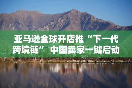亚马逊全球开店推“下一代跨境链” 中国卖家一键启动全球化贸易 亚马逊全球开店推“下一代跨境链” 中国卖家一键启动全球化贸易