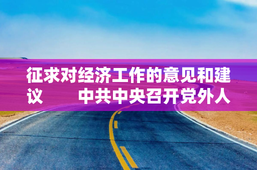征求对经济工作的意见和建议　　中共中央召开党外人士座谈会　　习近平主持并发表重要讲话　　李强通报有关情况　蔡奇丁薛祥出席