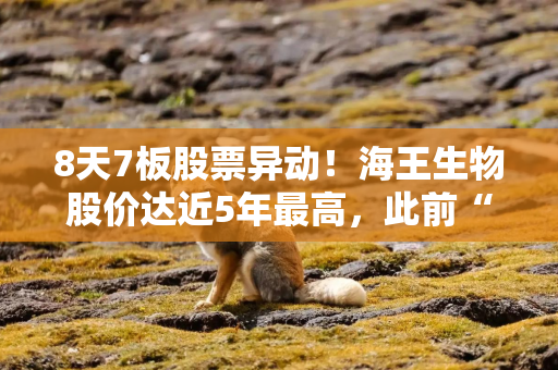 8天7板股票异动！海王生物股价达近5年最高，此前“卖身”国资失败