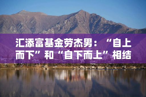汇添富基金劳杰男：“自上而下”和“自下而上”相结合，让投资做得更从容