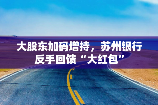 大股东加码增持,苏州银行反手回馈“大红包” 大股东加码增持,苏州银行反手回馈“大红包”