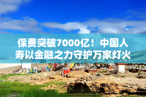 保费突破7000亿！中国人寿以金融之力守护万家灯火