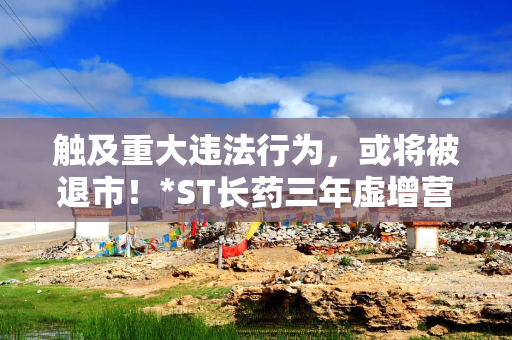 触及重大违法行为，或将被退市！*ST长药三年虚增营收7.33亿、利润1.68亿