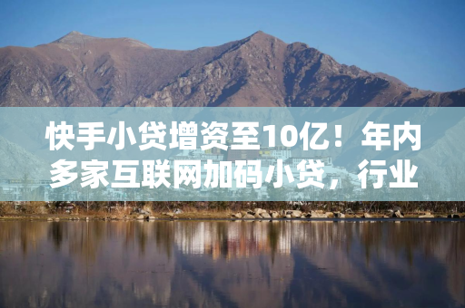 快手小贷增资至10亿！年内多家互联网加码小贷，行业洗牌加剧