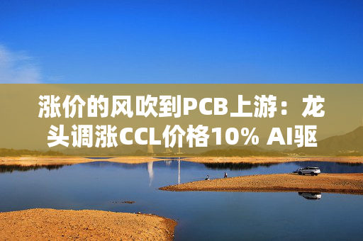 涨价的风吹到PCB上游：龙头调涨CCL价格10% AI驱动行业进入上升周期