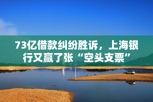 73亿借款纠纷胜诉，上海银行又赢了张“空头支票”